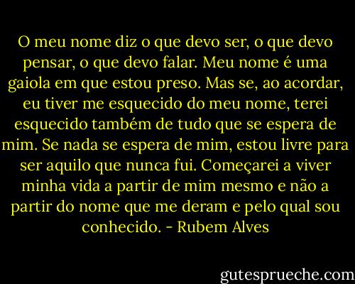 O meu nome diz o que devo ser, o que devo pensar, o que devo falar. Meu nome é uma gaiola em que estou preso. Mas se, ao acordar, eu tiver me esquecido do meu nome, terei esquecido também de tudo que se espera de mim. Se nada se espera de mim, estou livre para ser aquilo que nunca fui. Começarei a viver minha vida a partir de mim mesmo e não a partir do nome que me deram e pelo qual sou conhecido. - Rubem Alves