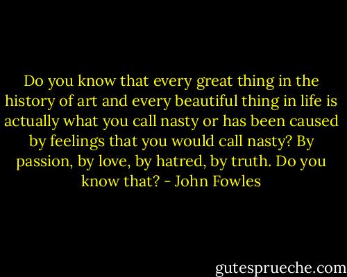 Do you know that every great thing in the history of art and every beautiful thing in life is actually what you call nasty or has been caused by feelings that you would call nasty? By passion, by love, by hatred, by truth. Do you know that? - John Fowles