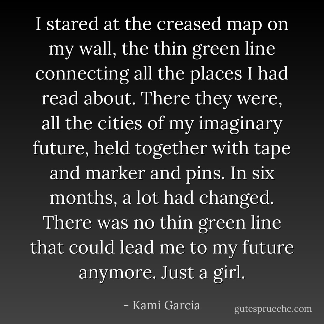 I stared at the creased map on my wall, the thin green line<br />connecting all the places I had read about. There they were, all the<br />cities of my imaginary future, held together with tape and marker and<br />pins. In six months, a lot had changed. There was no thin green line<br />that could lead me to my future anymore. Just a girl. - Kami Garcia