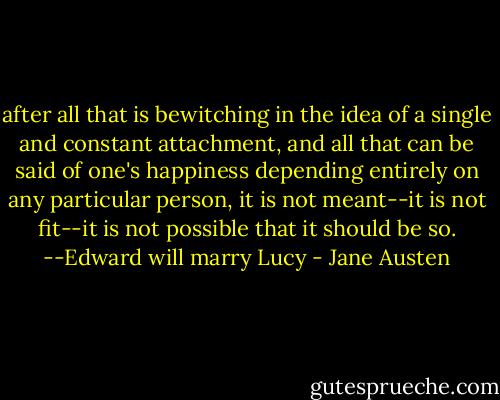 after all that is bewitching in the idea of a single and constant attachment, and all that can be said of one's happiness depending entirely on any particular person, it is not meant--it is not fit--it is not possible that it should be so. --Edward will marry Lucy - Jane Austen