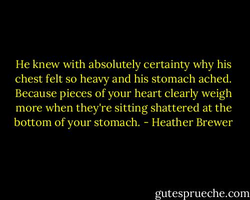 He knew with absolutely certainty why his chest felt so heavy and his stomach ached. Because pieces of your heart clearly weigh more when they're sitting shattered at the bottom of your stomach. - Heather Brewer