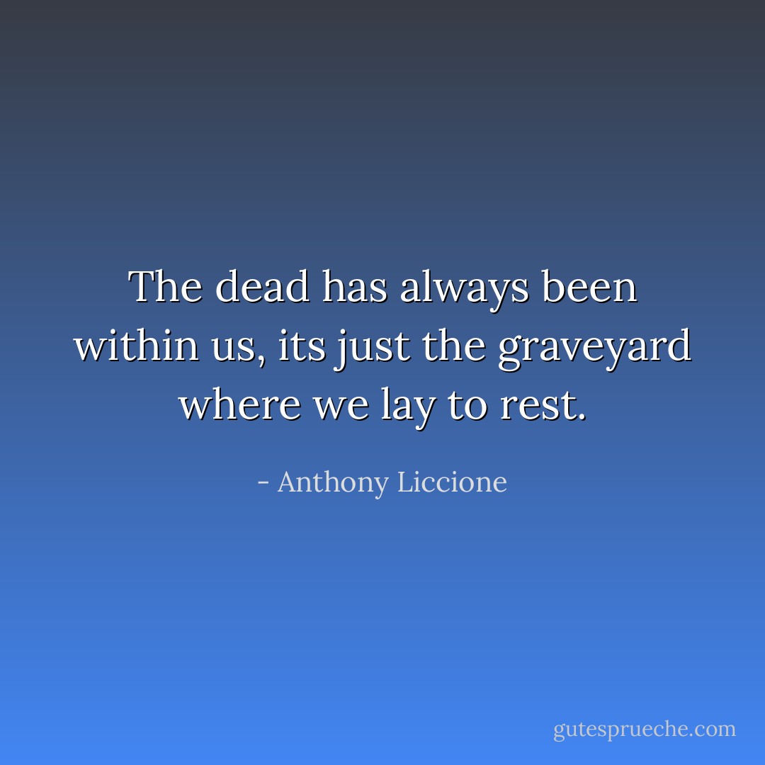 The dead has always been within us, its just the graveyard where we lay to rest. - Anthony Liccione