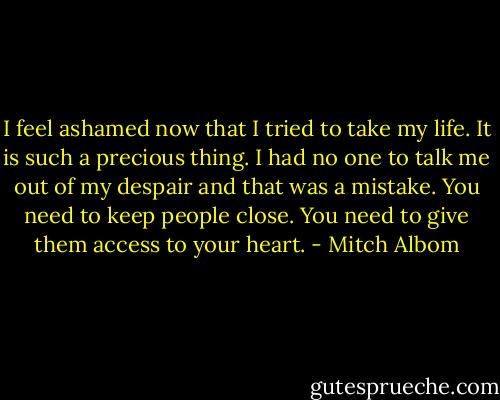 I feel ashamed now that I tried to take my life. It is such a precious thing. I had no one to talk me out of my despair and that was a mistake. You need to keep people close. You need to give them access to your heart. - Mitch Albom