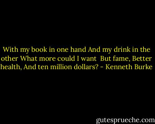 With my book in one hand<br />And my drink in the other<br />What more could I want<br /><br />But fame,<br />Better health,<br />And ten million dollars? - Kenneth Burke