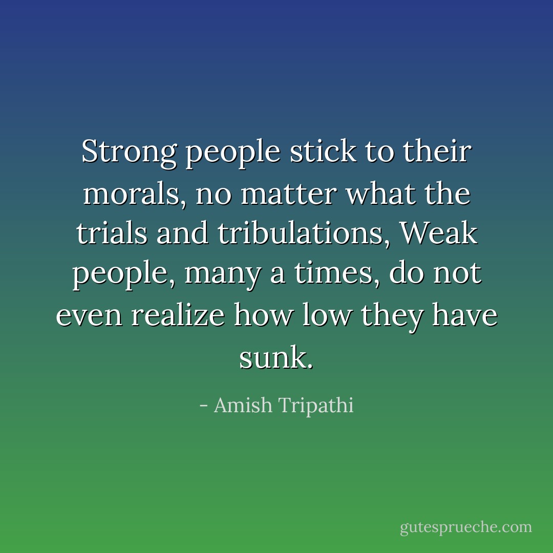 Strong people stick to their morals, no matter what the trials and tribulations, Weak people, many a times, do not even realize how low they have sunk. - Amish Tripathi