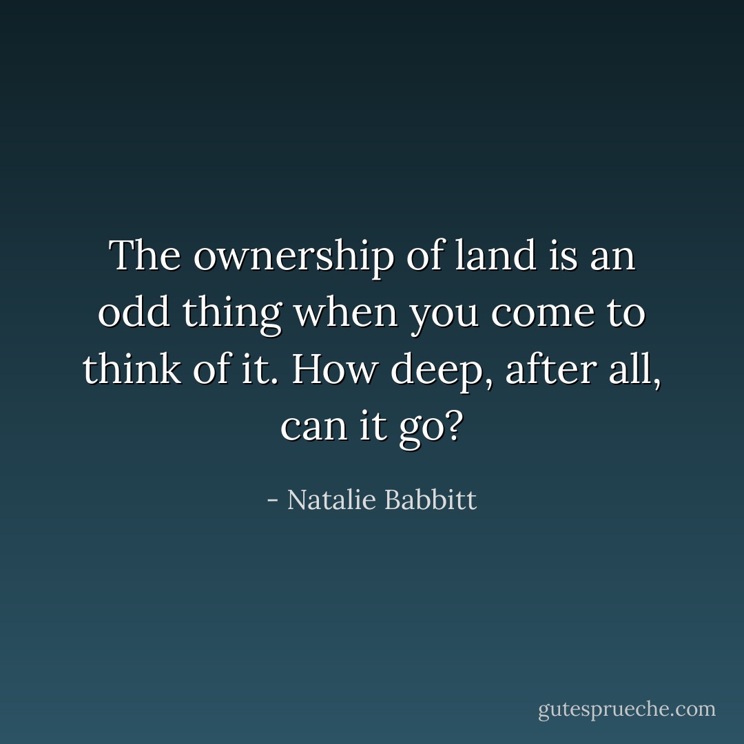 The ownership of land is an odd thing when you come to think of it. How deep, after all, can it go? - Natalie Babbitt