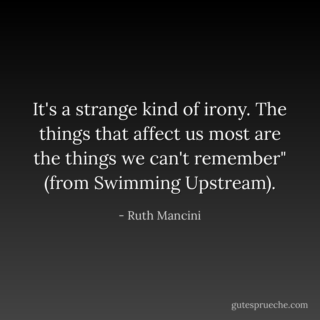 It's a strange kind of irony. The things that affect us most are the things we can't remember" (from Swimming Upstream). - Ruth Mancini
