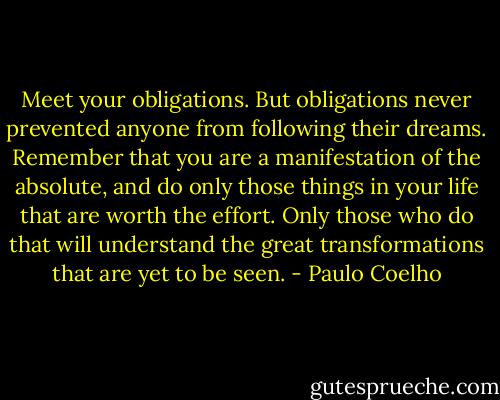Meet your obligations. But obligations never prevented anyone from following their dreams. Remember that you are a manifestation of the absolute, and do only those things in your life that are worth the effort. Only those who do that will understand the great transformations that are yet to be seen. - Paulo Coelho