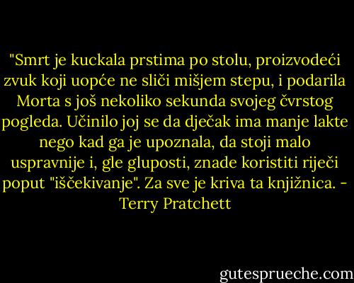 ‎"Smrt je kuckala prstima po stolu, proizvodeći zvuk koji uopće ne sliči mišjem stepu, i podarila Morta s još nekoliko sekunda svojeg čvrstog pogleda. Učinilo joj se da dječak ima manje lakte nego kad ga je upoznala, da stoji malo uspravnije i, gle gluposti, znade koristiti riječi poput "iščekivanje". Za sve je kriva ta knjižnica. - Terry Pratchett