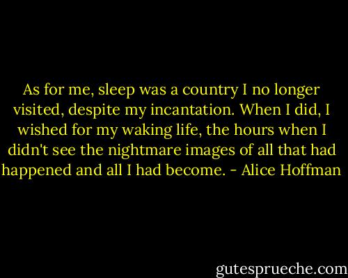 As for me, sleep was a country I no longer visited, despite my incantation. When I did, I wished for my waking life, the hours when I didn't see the nightmare images of all that had happened and all I had become. - Alice Hoffman