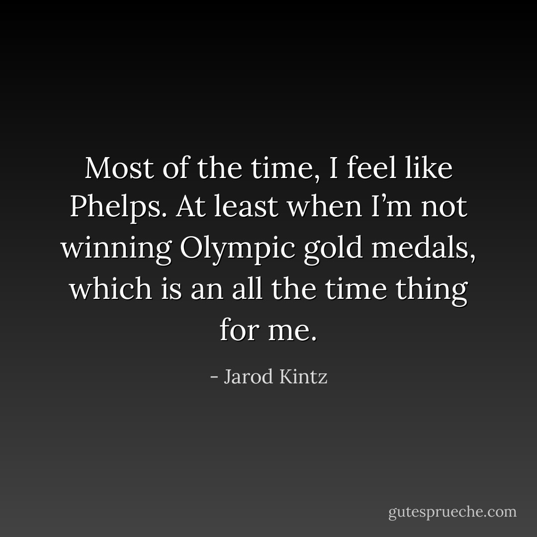 Most of the time, I feel like Phelps. At least when I’m not winning Olympic gold medals, which is an all the time thing for me. - Jarod Kintz