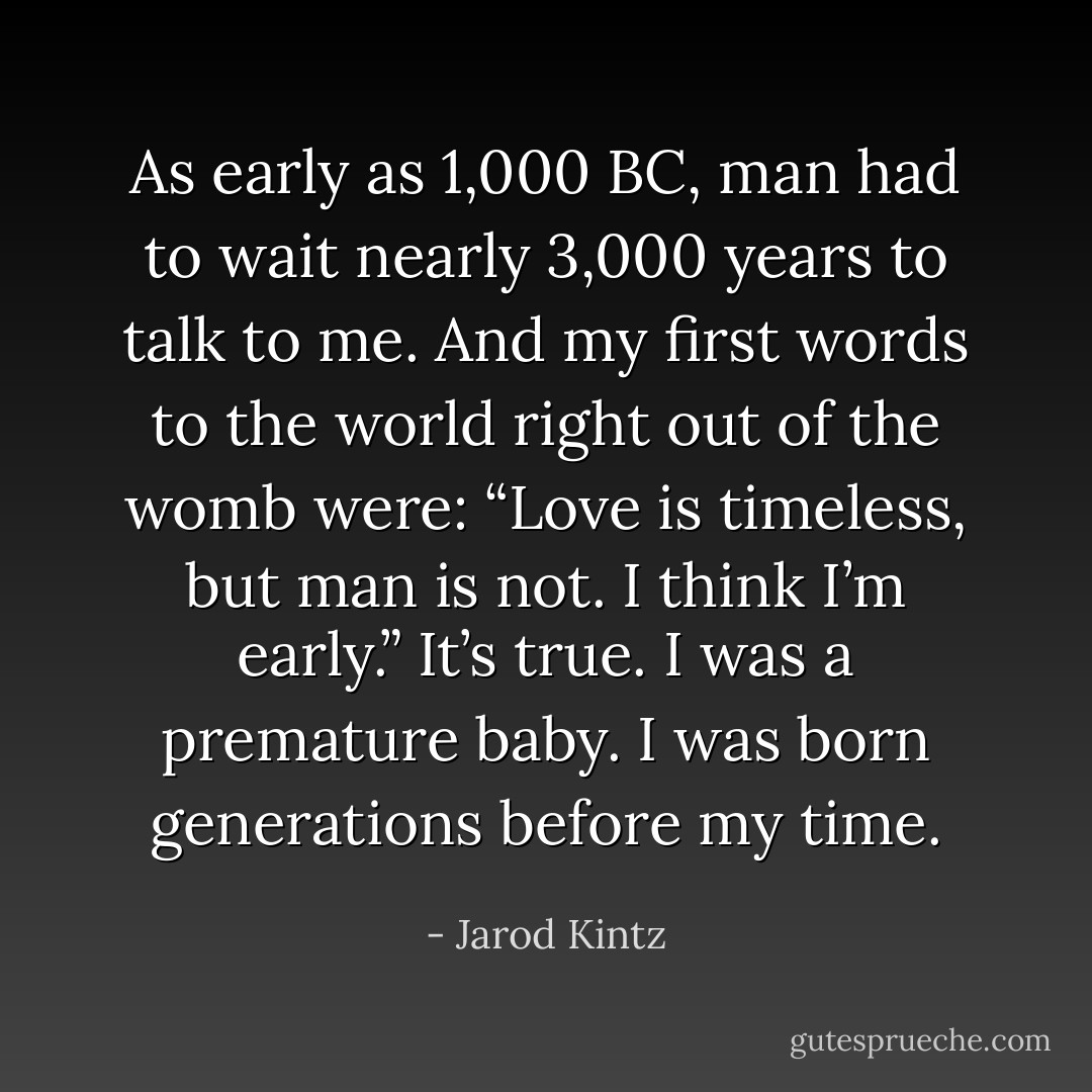 As early as 1,000 BC, man had to wait nearly 3,000 years to talk to me. And my first words to the world right out of the womb were: “Love is timeless, but man is not. I think I’m early.” It’s true. I was a premature baby. I was born generations before my time. - Jarod Kintz