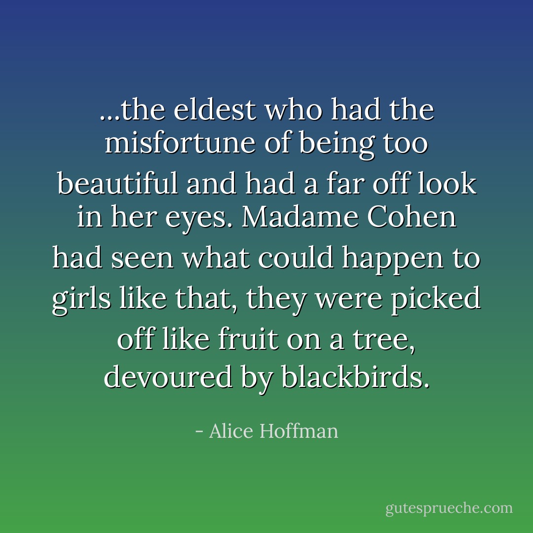...the eldest who had the misfortune of being too beautiful and had a far off look in her eyes. Madame Cohen had seen what could happen to girls like that, they were picked off like fruit on a tree, devoured by blackbirds. - Alice Hoffman