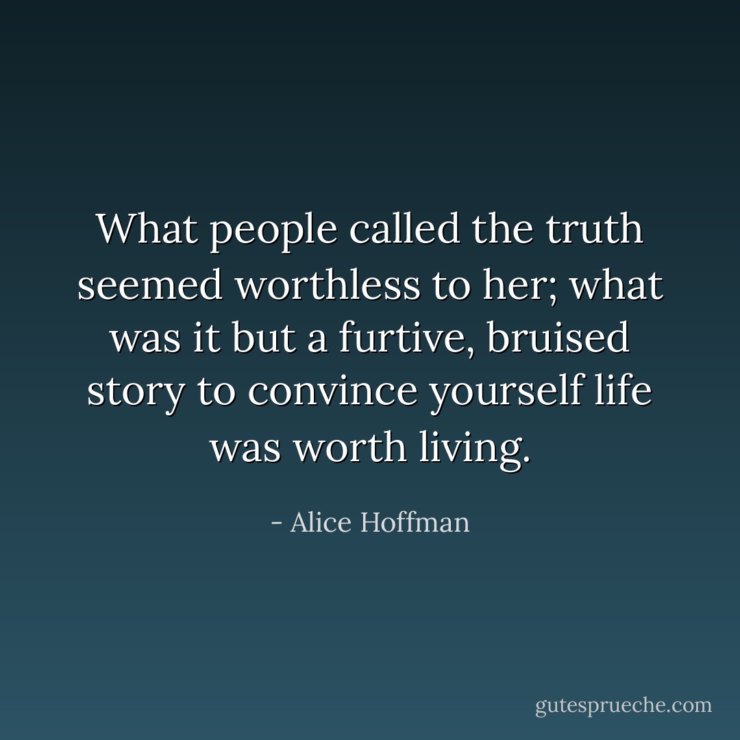 What people called the truth seemed worthless to her; what was it but a furtive, bruised story to convince yourself life was worth living. - Alice Hoffman