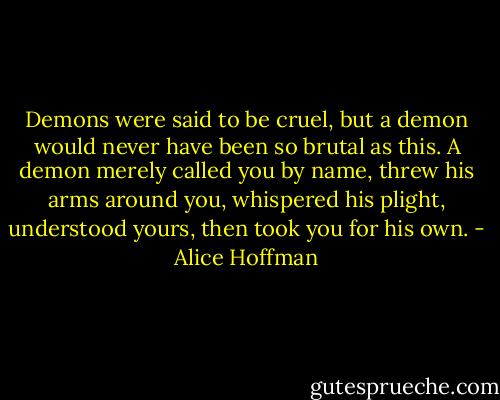 Demons were said to be cruel, but a demon would never have been so brutal as this. A demon merely called you by name, threw his arms around you, whispered his plight, understood yours, then took you for his own. - Alice Hoffman