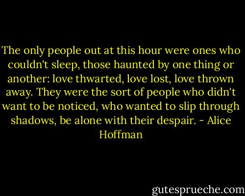 The only people out at this hour were ones who couldn't sleep, those haunted by one thing or another: love thwarted, love lost, love thrown away. They were the sort of people who didn't want to be noticed, who wanted to slip through shadows, be alone with their despair. - Alice Hoffman