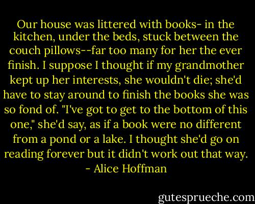 Our house was littered with books- in the kitchen, under the beds, stuck between the couch pillows--far too many for her the ever finish. I suppose I thought if my grandmother kept up her interests, she wouldn't die; she'd have to stay around to finish the books she was so fond of. "I've got to get to the bottom of this one," she'd say, as if a book were no different from a pond or a lake. I thought she'd go on reading forever but it didn't work out that way. - Alice Hoffman