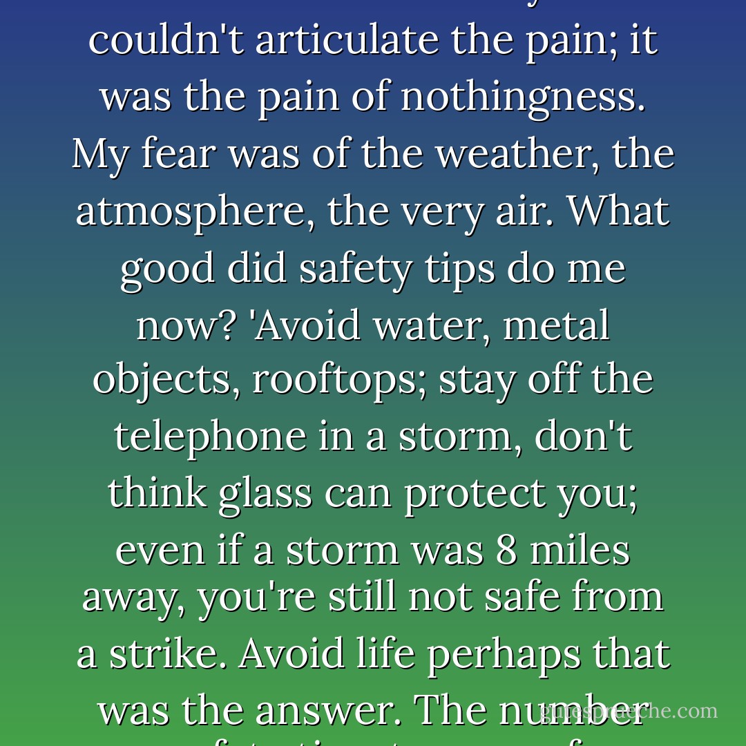 How could I tell the doctor what was wrong with me? I didn't understand it myself. I couldn't articulate the pain; it was the pain of nothingness. My fear was of the weather, the atmosphere, the very air. What good did safety tips do me now? 'Avoid water, metal objects, rooftops; stay off the telephone in a storm, don't think glass can protect you; even if a storm was 8 miles away, you're still not safe from a strike. Avoid life perhaps that was the answer. The number one safety tip, stay away from it all. - Alice Hoffman
