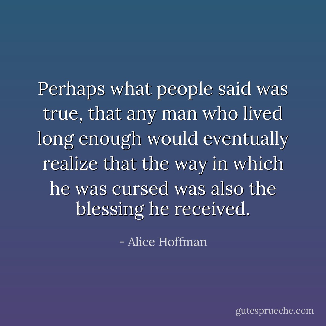 Perhaps what people said was true, that any man who lived long enough would eventually realize that the way in which he was cursed was also the blessing he received. - Alice Hoffman