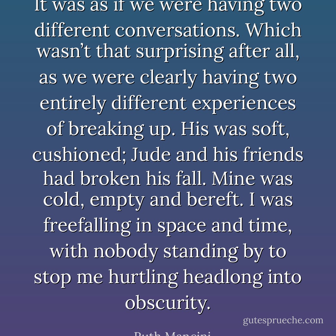 It was as if we were having two different conversations. Which wasn’t that surprising after all, as we were clearly having two entirely different experiences of breaking up. His was soft, cushioned; Jude and his friends had broken his fall. Mine was cold, empty and bereft. I was freefalling in space and time, with nobody standing by to stop me hurtling headlong into obscurity. - Ruth Mancini