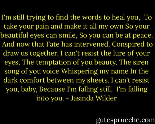 I'm still trying to find the words to heal you, <br />To take your pain and make it all my own<br />So your beautiful eyes can smile,<br />So you can be at peace. <br />And now that Fate has intervened,<br />Conspired to draw us together,<br />I can't resist the lure of your eyes,<br />The temptation of you beauty,<br />The siren song of you voice<br />Whispering my name<br />In the dark comfort between my sheets.<br />I can't resist you, baby,<br />Because I'm falling still, <br />I'm falling into you. - Jasinda Wilder