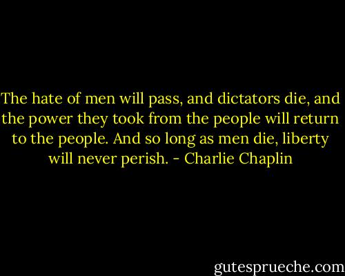 The hate of men will pass, and dictators die, and the power they took from the people will return to the people. And so long as men die, liberty will never perish. - Charlie Chaplin