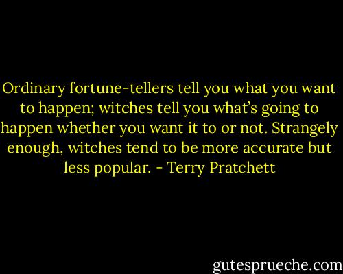 Ordinary fortune-tellers tell you what you want to happen; witches tell you what’s going to happen whether you want it to or not. Strangely enough, witches tend to be more accurate but less popular. - Terry Pratchett