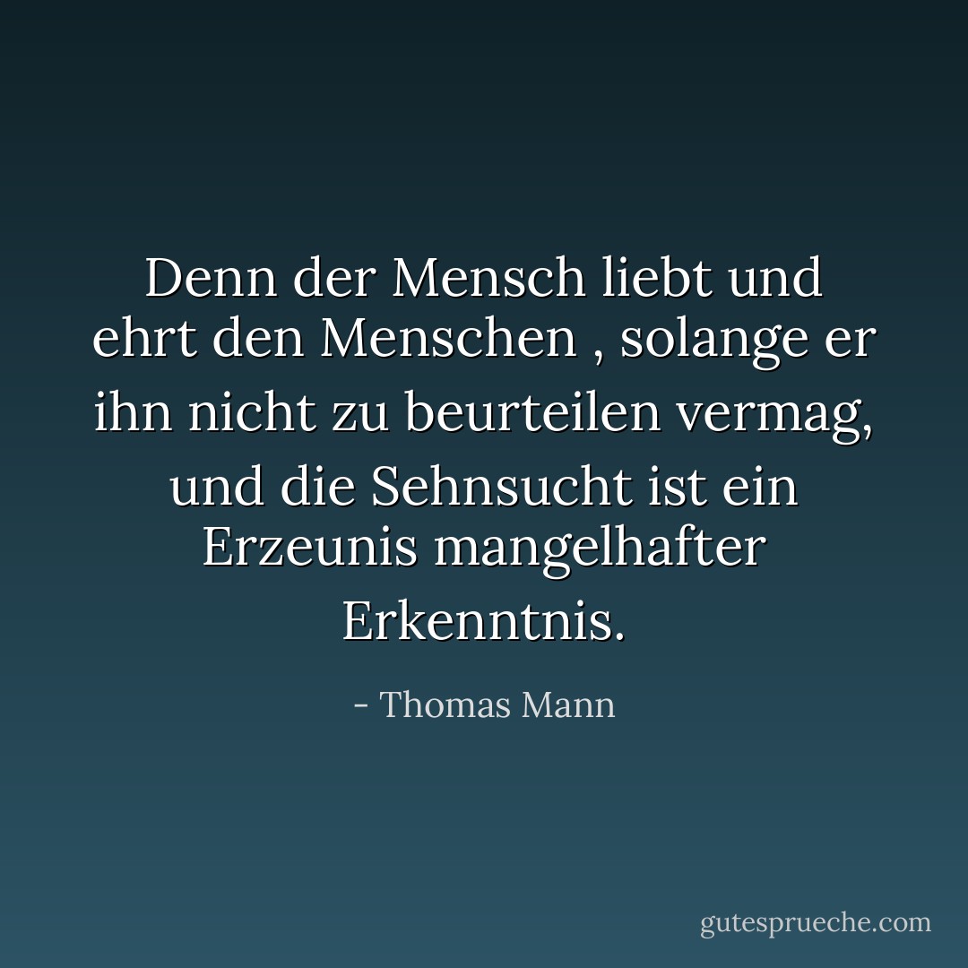 Denn der Mensch liebt und ehrt den Menschen , solange er ihn nicht zu beurteilen vermag, und die Sehnsucht ist ein Erzeunis mangelhafter Erkenntnis. - Thomas Mann