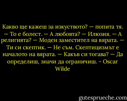 Какво ще кажеш за изкуството? — попита тя.<br />— То е болест.<br />— А любовта?<br />— Илюзия.<br />— А религията?<br />— Моден заместител на вярата.<br />— Ти си скептик.<br />— Не съм. Скептицизмът е началото на вярата.<br />— Какъв си тогава?<br />— Да определиш, значи да ограничиш. - Oscar Wilde