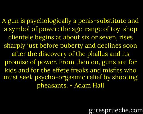 A gun is psychologically a penis-substitute and a symbol of power: the age-range of toy-shop clientele begins at about six or seven, rises sharply just before puberty and declines soon after the discovery of the phallus and its promise of power. From then on, guns are for kids and for the effete freaks and misfits who must seek psycho-orgasmic relief by shooting pheasants. - Adam Hall