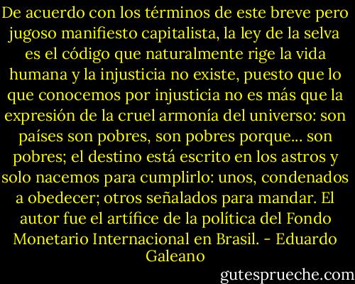 De acuerdo con los términos de este breve pero jugoso manifiesto capitalista, la ley de la selva es el código que naturalmente rige la vida humana y la injusticia no existe, puesto que lo que conocemos por injusticia no es más que la expresión de la cruel armonía del universo: son países son pobres, son pobres porque... son pobres; el destino está escrito en los astros y solo nacemos para cumplirlo: unos, condenados a obedecer; otros señalados para mandar. El autor fue el artífice de la política del Fondo Monetario Internacional en Brasil. - Eduardo Galeano