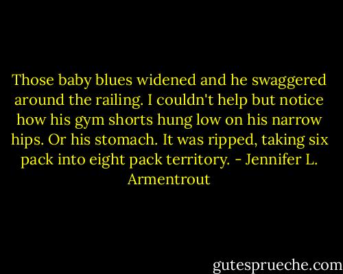Those baby blues widened and he swaggered around the railing. I couldn't help but notice how his gym shorts hung low on his narrow hips. Or his stomach. It was ripped, taking six pack into eight pack territory. - Jennifer L. Armentrout