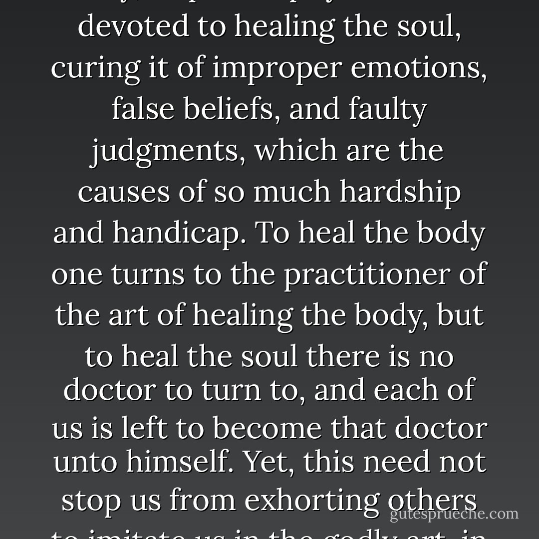 The disease of the soul is both more common and more deadly than the disease of the body. Just as medicine is the art devoted to healing the body, so philosophy is the art devoted to healing the soul, curing it of improper emotions, false beliefs, and faulty judgments, which are the causes of so much hardship and handicap. To heal the body one turns to the practitioner of the art of healing the body, but to heal the soul there is no doctor to turn to, and each of us is left to become that doctor unto himself. Yet, this need not stop us from exhorting others to imitate us in the godly art, in the forlorn hope that they might transform themselves into better citizens for Athens and better companions for us. - Neel Burton