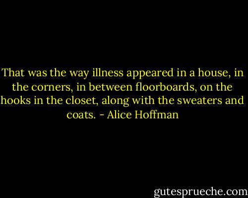 That was the way illness appeared in a house, in the corners, in between floorboards, on the hooks in the closet, along with the sweaters and coats. - Alice Hoffman