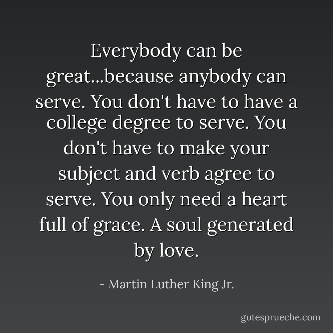 Everybody can be great...because anybody can serve. You don't have to have a college degree to serve. You don't have to make your subject and verb agree to serve. You only need a heart full of grace. A soul generated by love. - Martin Luther King Jr.