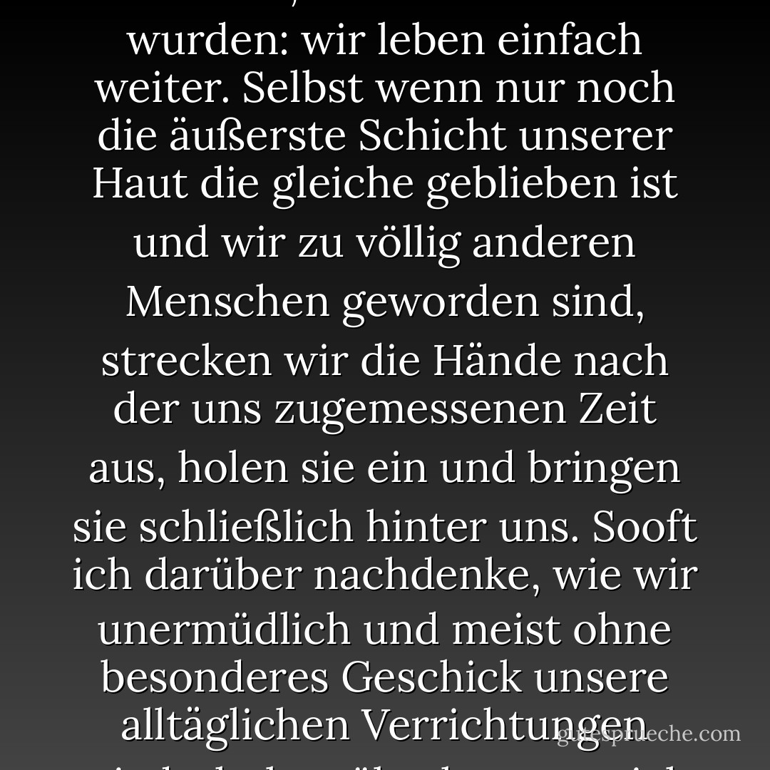 So ist das Leben. Wie schwer und tödlich unser Verlust auch sein mag, wie wichtig auch immer das, dessen wir beraubt wurden: wir leben einfach weiter. Selbst wenn nur noch die äußerste Schicht unserer Haut die gleiche geblieben ist und wir zu völlig anderen Menschen geworden sind, strecken wir die Hände nach der uns zugemessenen Zeit aus, holen sie ein und bringen sie schließlich hinter uns. Sooft ich darüber nachdenke, wie wir unermüdlich und meist ohne besonderes Geschick unsere alltäglichen Verrichtungen wiederholen, überkommt mich das Gefühl einer entsetzlichen Leere. - Haruki Murakami