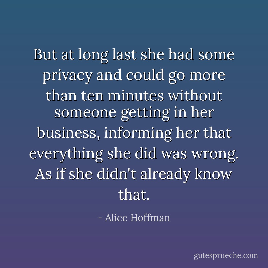 But at long last she had some privacy and could go more than ten minutes without someone getting in her business, informing her that everything she did was wrong. As if she didn't already know that. - Alice Hoffman