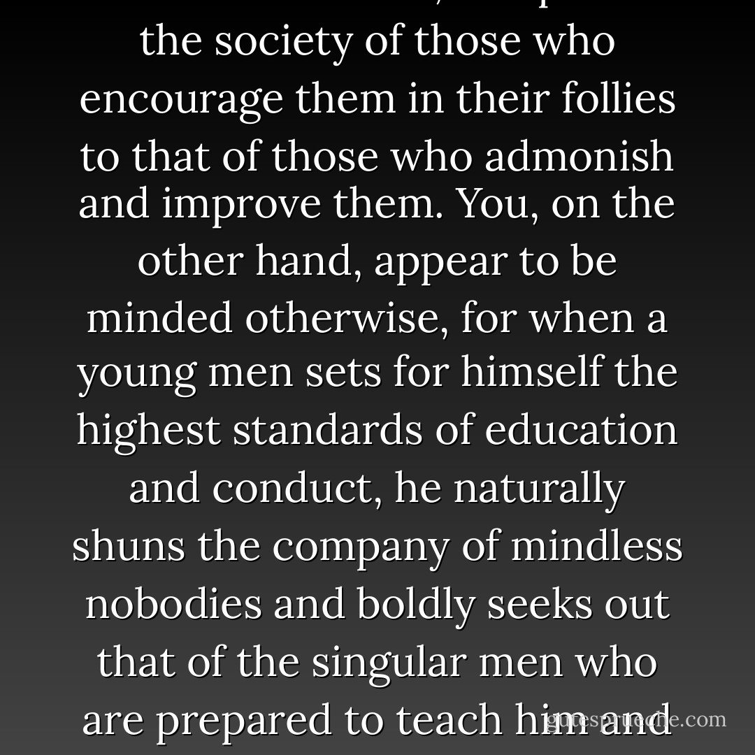 Philosophy is a bitter medicine with many fearsome side effects, but if you are able to stomach it, it can cure your soul of the many ills and infirmities of ignorance. Given the choice, most men prefer not to take it, and many of those who do soon find that they cannot carry on with it. In the end, they choose what is more pleasant over what is more wholesome, and prefer the society of those who encourage them in their follies to that of those who admonish and improve them. You, on the other hand, appear to be minded otherwise, for when a young men sets for himself the highest standards of education and conduct, he naturally shuns the company of mindless nobodies and boldly seeks out that of the singular men who are prepared to teach him and challenge him and exhort him to virtue. In time, by his strivings, he will come to realize that it is from the hardest toil and noblest deeds that the purest and most persisting pleasures are to be had, and, taking pity on other men, and thinking also of the gods, he will do everything in his power to share this precious secret. - Neel Burton