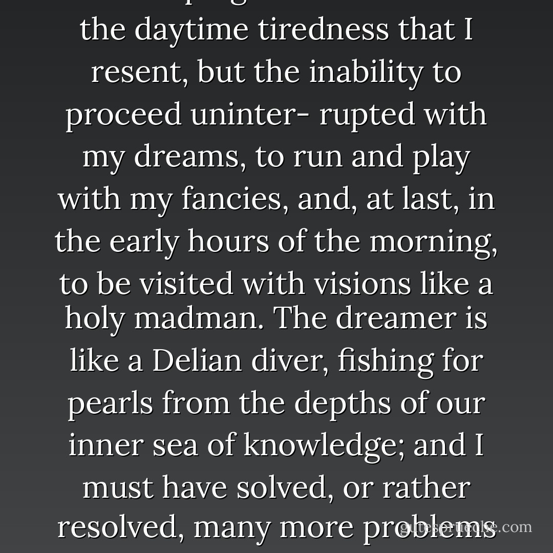 My cough is much worse at night and often prevents me from sleeping. It is not so much the daytime tiredness that I resent, but the inability to proceed uninter- rupted with my dreams, to run and play with my fancies, and, at last, in the early hours of the morning, to be visited with visions like a holy madman. The dreamer is like a Delian diver, fishing for pearls from the depths of our inner sea of knowledge; and I must have solved, or rather resolved, many more problems in my sleep than in my conscious hours. - Neel Burton