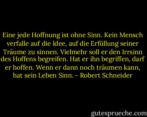 Eine jede Hoffnung ist ohne Sinn. Kein Mensch verfalle auf die Idee, auf die Erfüllung seiner Träume zu sinnen. Vielmehr soll er den Irrsinn des Hoffens begreifen. Hat er ihn begriffen, darf er hoffen. Wenn er dann noch träumen kann, hat sein Leben Sinn. - Robert Schneider
