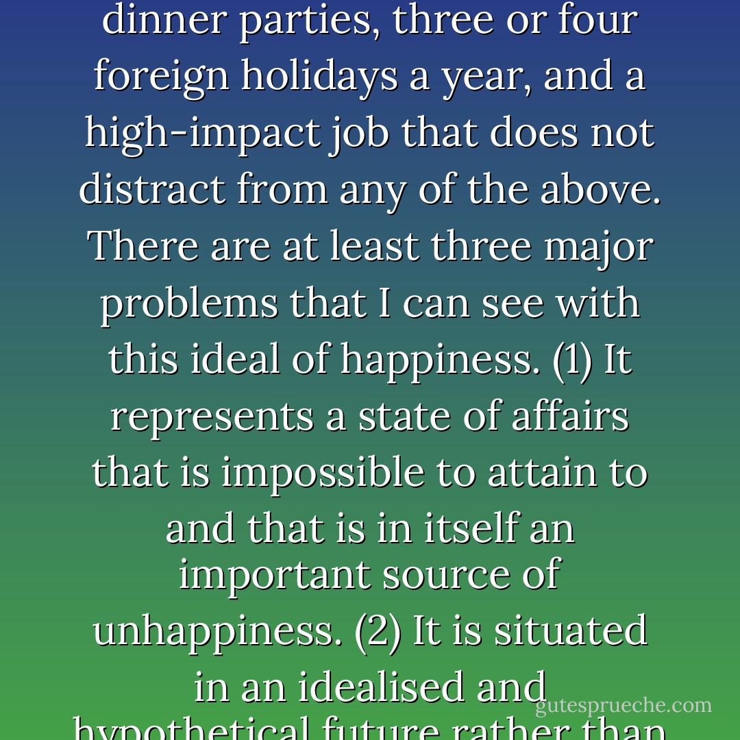 If I am to believe everything that I see in the media, happiness is to be six foot tall or more and to have bleached teeth and a firm abdomen, all the latest clothes, accessories, and electronics, a picture-perfect partner of the opposite sex who is both a great lover and a terrific friend, an assortment of healthy and happy children, a pet that is neither a stray nor a mongrel, a large house in the right sort of postcode, a second property in an idyllic holiday location, a top-of-the-range car to shuttle back and forth from the one to the other, a clique of ‘friends’ with whom to have fabulous dinner parties, three or four foreign holidays a year, and a high-impact job that does not distract from any of the above. There are at least three major problems that I can see with this ideal of happiness. (1) It represents a state of affairs that is impossible to attain to and that is in itself an important source of unhappiness. (2) It is situated in an idealised and hypothetical future rather than in an imperfect but actual present in which true happiness is much more likely to be found, albeit with great difficulty. (3) It has largely been defined by commercial interests that have absolutely nothing to do with true happiness, which has far more to do with the practice of reason and the peace of mind that this eventually brings. In short, it is not only that the bar for happiness is set too high, but also that it is set in the wrong place, and that it is, in fact, the wrong bar. Jump and you’ll only break your back. - Neel Burton