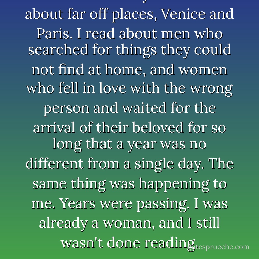 I read Greek myths. I read about far off places, Venice and Paris. I read about men who searched for things they could not find at home, and women who fell in love with the wrong person and waited for the arrival of their beloved for so long that a year was no different from a single day. The same thing was happening to me. Years were passing. I was already a woman, and I still wasn't done reading. - Alice Hoffman