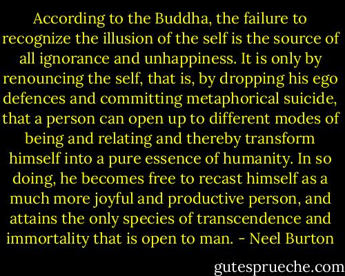 According to the Buddha, the failure to recognize the illusion of the self is the source of all ignorance and unhappiness. It is only by renouncing the self, that is, by dropping his ego defences and committing metaphorical suicide, that a person can open up to different modes of being and relating and thereby transform himself into a pure essence of humanity. In so doing, he becomes free to recast himself as a much more joyful and productive person, and attains the only species of transcendence and immortality that is open to man. - Neel Burton
