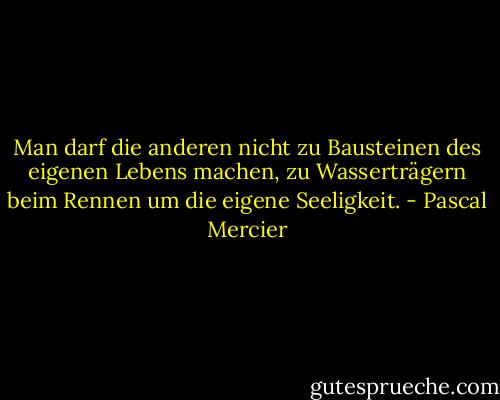 Man darf die anderen nicht zu Bausteinen des eigenen Lebens machen, zu Wasserträgern beim Rennen um die eigene Seeligkeit. - Pascal Mercier