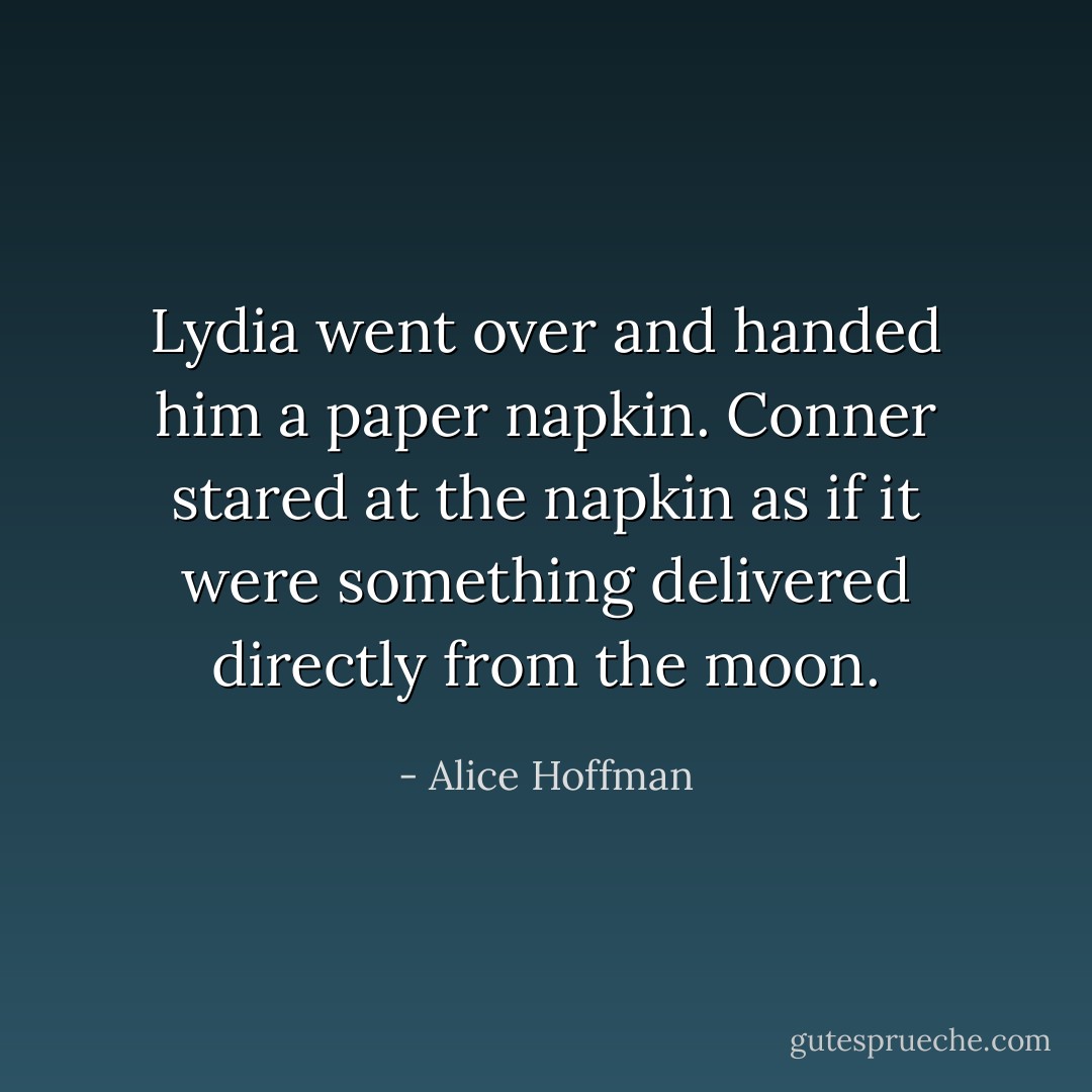 Lydia went over and handed him a paper napkin. Conner stared at the napkin as if it were something delivered directly from the moon. - Alice Hoffman