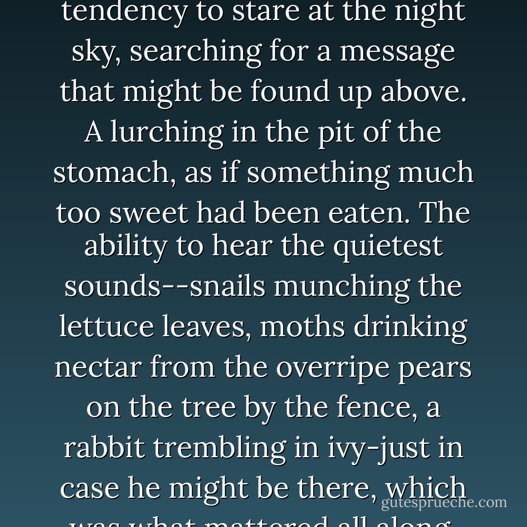 Somewhere there was a book of love, with all the symptoms written down in red ink: Dizziness and Desire. A tendency to stare at the night sky, searching for a message that might be found up above. A lurching in the pit of the stomach, as if something much too sweet had been eaten. The ability to hear the quietest sounds--snails munching the lettuce leaves, moths drinking nectar from the overripe pears on the tree by the fence, a rabbit trembling in ivy-just in case he might be there, which was what mattered all along. Real hunger, just to see him, as if this would ever be enough. - Alice Hoffman