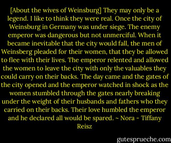 [About the wives of Weinsburg] They may only be a legend. I like to think they were real. Once the city of Weinsburg in Germany was under siege. The enemy emperor was dangerous but not unmerciful. When it became inevitable that the city would fall, the men of Weinsberg pleaded for their women, that they be allowed to flee with their lives. The emperor relented and allowed the women to leave the city with only the valuables they could carry on their backs. The day came and the gates of the city opened and the emperor watched in shock as the women stumbled through the gates nearly breaking under the weight of their husbands and fathers who they carried on their backs. Their love humbled the emperor and he declared all would be spared. ~ Nora - Tiffany Reisz