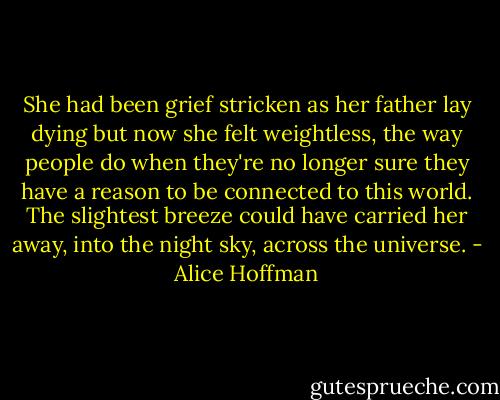 She had been grief stricken as her father lay dying but now she felt weightless, the way people do when they're no longer sure they have a reason to be connected to this world. The slightest breeze could have carried her away, into the night sky, across the universe. - Alice Hoffman