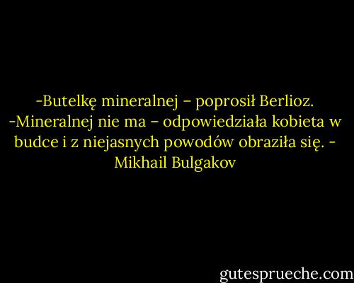 -Butelkę mineralnej – poprosił Berlioz.<br />-Mineralnej nie ma – odpowiedziała kobieta w budce i z niejasnych powodów obraziła się. - Mikhail Bulgakov
