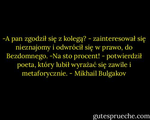 -A pan zgodził się z kolegą? - zainteresował się nieznajomy i odwrócił się w prawo, do Bezdomnego.<br />-Na sto procent! - potwierdził poeta, który lubił wyrażać się zawile i metaforycznie. - Mikhail Bulgakov